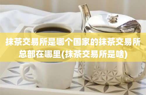 抹茶交易所是哪个国家的抹茶交易所总部在哪里(抹茶交易所是啥)