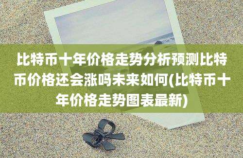 比特币十年价格走势分析预测比特币价格还会涨吗未来如何(比特币十年价格走势图表最新)