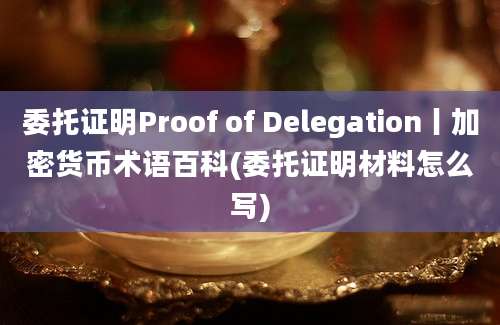 委托证明Proof of Delegation丨加密货币术语百科(委托证明材料怎么写)