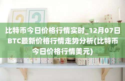 比特币今日价格行情实时_12月07日BTC最新价格行情走势分析(比特币今日价格行情美元)