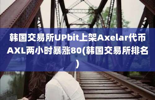 韩国交易所UPbit上架Axelar代币AXL两小时暴涨80(韩国交易所排名)
