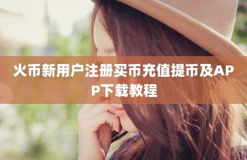 火币新用户注册买币充值提币及APP下载教程