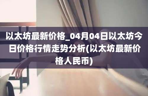 以太坊最新价格_04月04日以太坊今日价格行情走势分析(以太坊最新价格人民币)