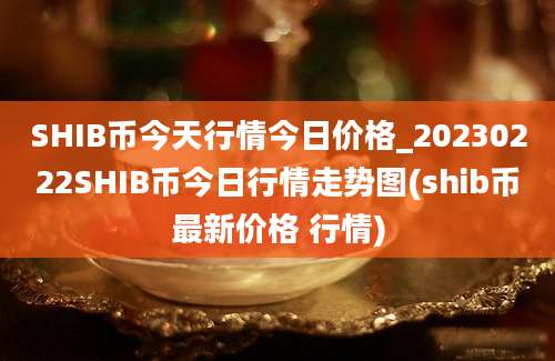 SHIB币今天行情今日价格_20230222SHIB币今日行情走势图(shib币最新价格 行情)