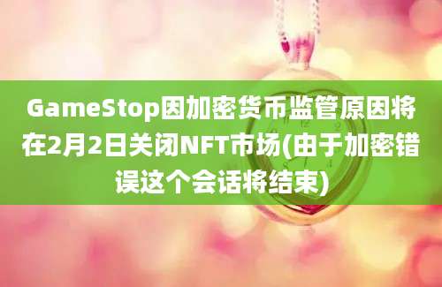 GameStop因加密货币监管原因将在2月2日关闭NFT市场(由于加密错误这个会话将结束)