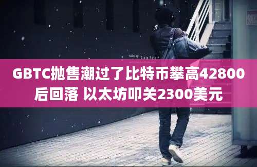 GBTC抛售潮过了比特币攀高42800后回落 以太坊叩关2300美元