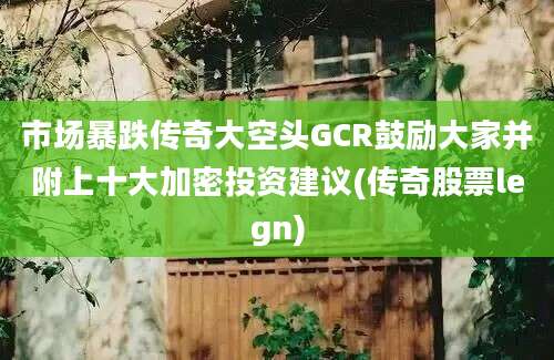 市场暴跌传奇大空头GCR鼓励大家并附上十大加密投资建议(传奇股票legn)