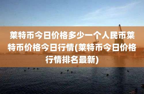 莱特币今日价格多少一个人民币莱特币价格今日行情(莱特币今日价格行情排名最新)