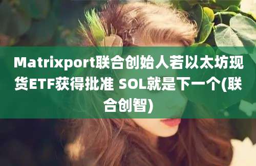 Matrixport联合创始人若以太坊现货ETF获得批准 SOL就是下一个(联合创智)