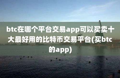 btc在哪个平台交易app可以买卖十大最好用的比特币交易平台(买btc的app)