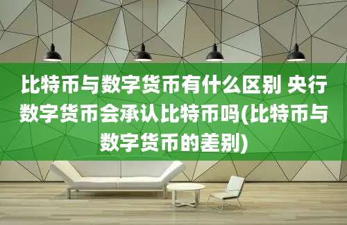 比特币与数字货币有什么区别 央行数字货币会承认比特币吗(比特币与数字货币的差别)