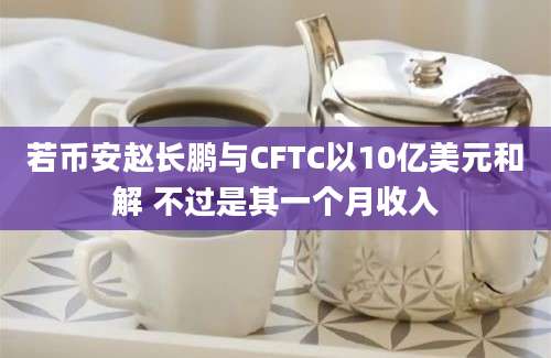 若币安赵长鹏与CFTC以10亿美元和解 不过是其一个月收入